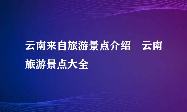 云南来自旅游景点介绍 云南旅游景点大全