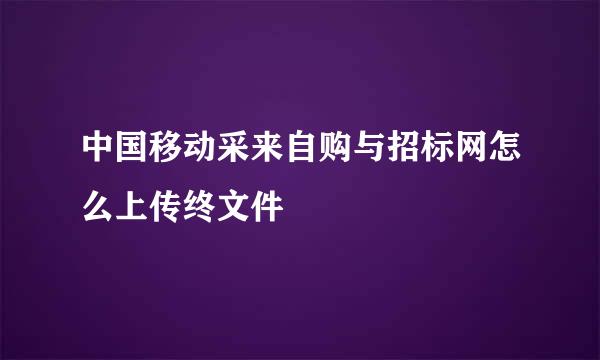 中国移动采来自购与招标网怎么上传终文件