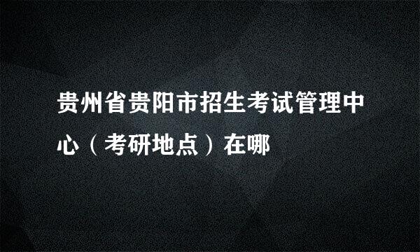 贵州省贵阳市招生考试管理中心（考研地点）在哪