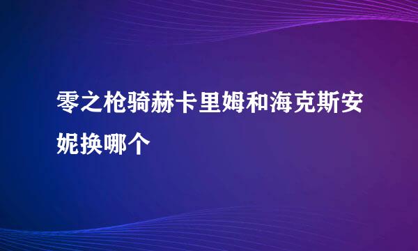 零之枪骑赫卡里姆和海克斯安妮换哪个