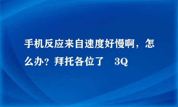 手机反应来自速度好慢啊，怎么办？拜托各位了 3Q