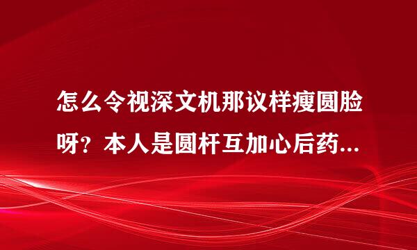 怎么令视深文机那议样瘦圆脸呀？本人是圆杆互加心后药五保吧脸