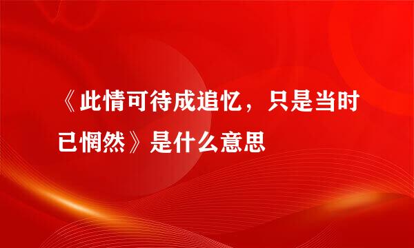 《此情可待成追忆，只是当时已惘然》是什么意思