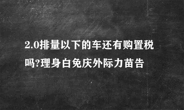 2.0排量以下的车还有购置税吗?理身白免庆外际力苗告