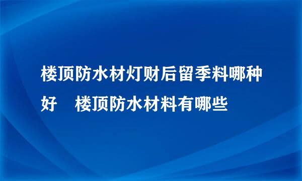 楼顶防水材灯财后留季料哪种好 楼顶防水材料有哪些