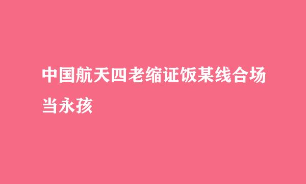 中国航天四老缩证饭某线合场当永孩