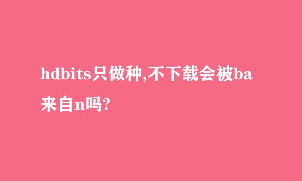 hdbits只做种,不下载会被ba来自n吗?