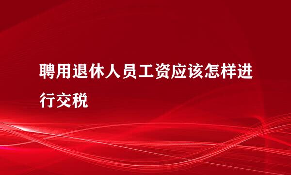 聘用退休人员工资应该怎样进行交税