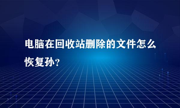 电脑在回收站删除的文件怎么恢复孙？