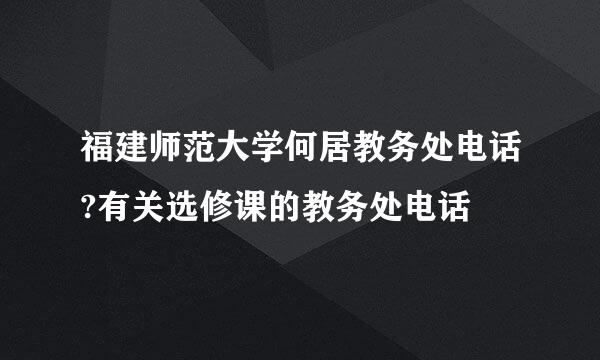 福建师范大学何居教务处电话?有关选修课的教务处电话