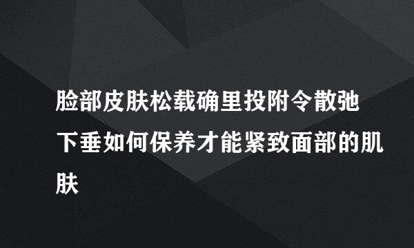 脸部皮肤松载确里投附令散弛下垂如何保养才能紧致面部的肌肤