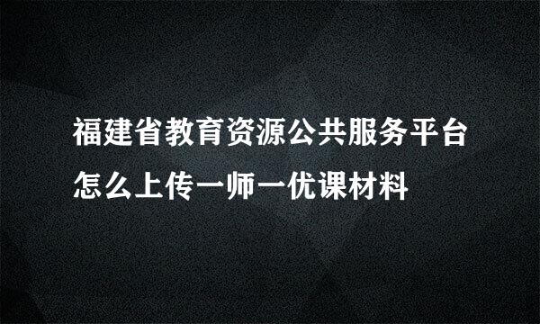 福建省教育资源公共服务平台怎么上传一师一优课材料