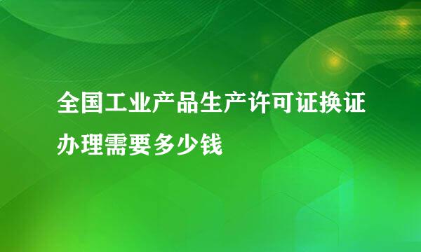 全国工业产品生产许可证换证办理需要多少钱