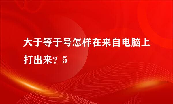 大于等于号怎样在来自电脑上打出来？5