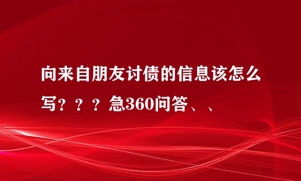 向来自朋友讨债的信息该怎么写？？？急360问答、、