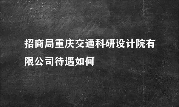 招商局重庆交通科研设计院有限公司待遇如何