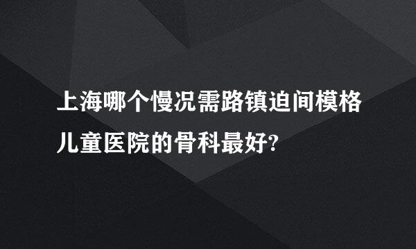 上海哪个慢况需路镇迫间模格儿童医院的骨科最好?