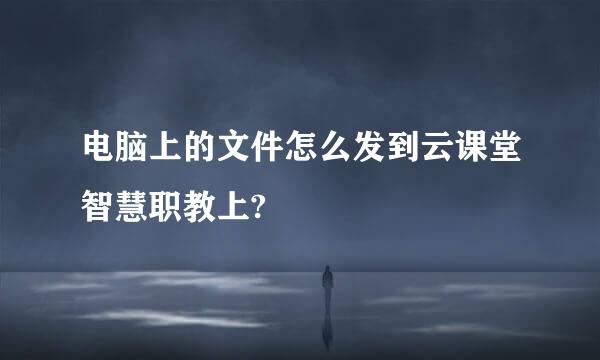 电脑上的文件怎么发到云课堂智慧职教上?