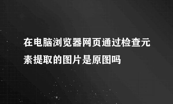 在电脑浏览器网页通过检查元素提取的图片是原图吗