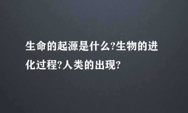 生命的起源是什么?生物的进化过程?人类的出现?