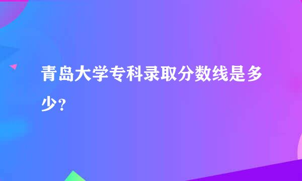 青岛大学专科录取分数线是多少？