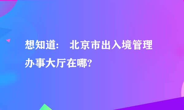 想知道: 北京市出入境管理办事大厅在哪?