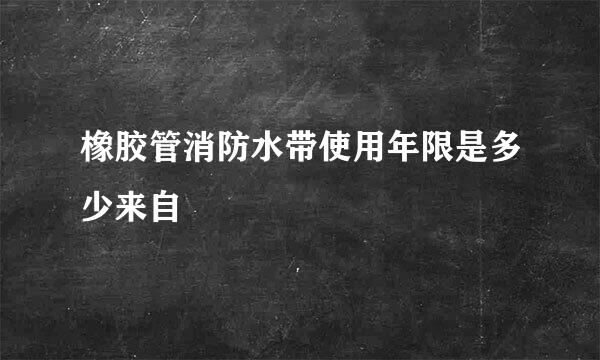 橡胶管消防水带使用年限是多少来自