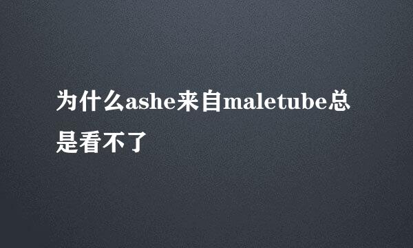 为什么ashe来自maletube总是看不了