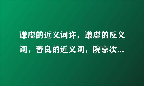 谦虚的近义词许，谦虚的反义词，善良的近义词，院京次间全是什么？