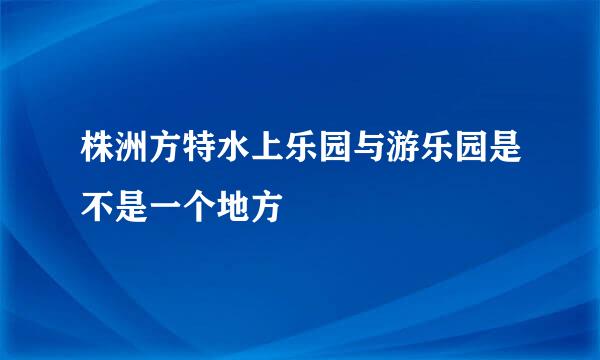 株洲方特水上乐园与游乐园是不是一个地方