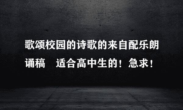 歌颂校园的诗歌的来自配乐朗诵稿 适合高中生的！急求！