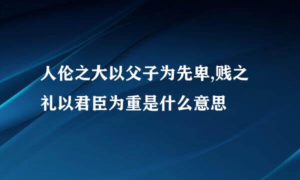 人伦之大以父子为先卑,贱之礼以君臣为重是什么意思