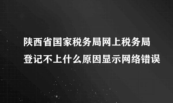 陕西省国家税务局网上税务局登记不上什么原因显示网络错误