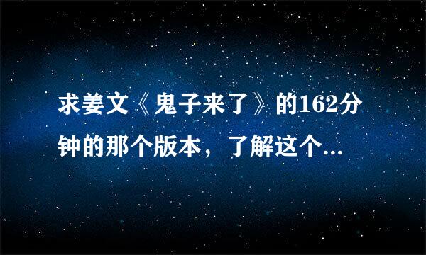 求姜文《鬼子来了》的162分钟的那个版本，了解这个版本很难得，希望有人能有，非常感来自谢！请发种子或链接