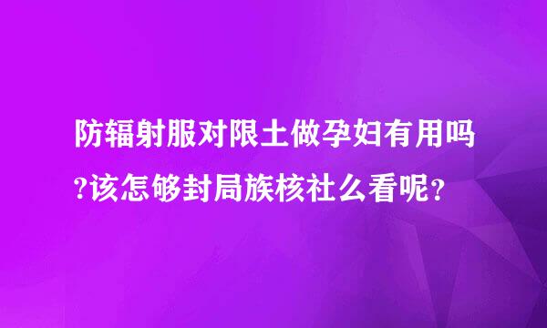 防辐射服对限土做孕妇有用吗?该怎够封局族核社么看呢？