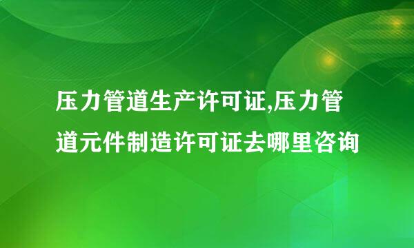 压力管道生产许可证,压力管道元件制造许可证去哪里咨询