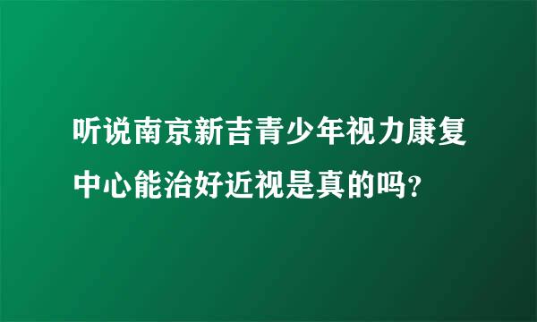 听说南京新吉青少年视力康复中心能治好近视是真的吗？