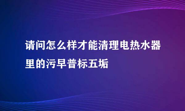 请问怎么样才能清理电热水器里的污早普标五垢