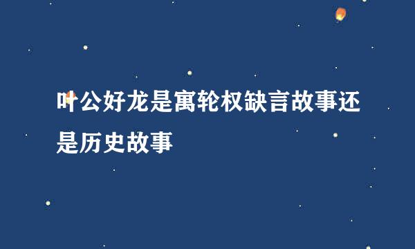 叶公好龙是寓轮权缺言故事还是历史故事