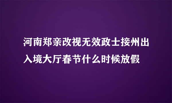 河南郑亲改视无效政士接州出入境大厅春节什么时候放假