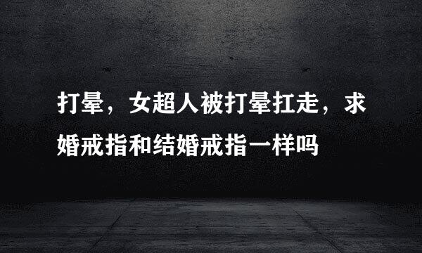 打晕，女超人被打晕扛走，求婚戒指和结婚戒指一样吗