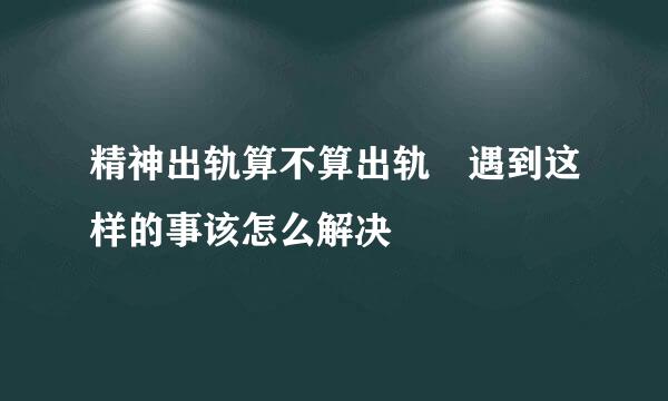 精神出轨算不算出轨 遇到这样的事该怎么解决