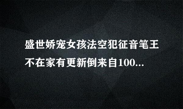 盛世娇宠女孩法空犯征音笔王不在家有更新倒来自100多章的 吗