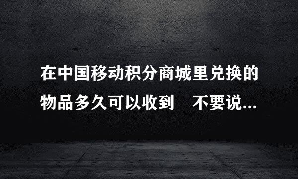 在中国移动积分商城里兑换的物品多久可以收到 不要说15天以内 要具体的