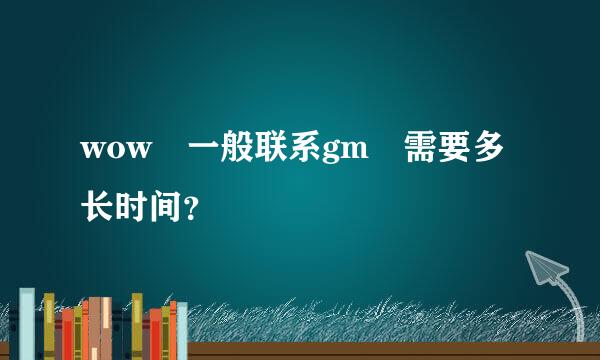 wow 一般联系gm 需要多长时间？