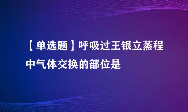 【单选题】呼吸过王银立蒸程中气体交换的部位是