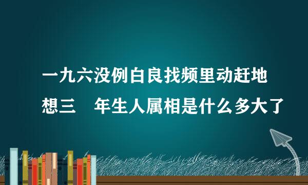 一九六没例白良找频里动赶地想三 年生人属相是什么多大了