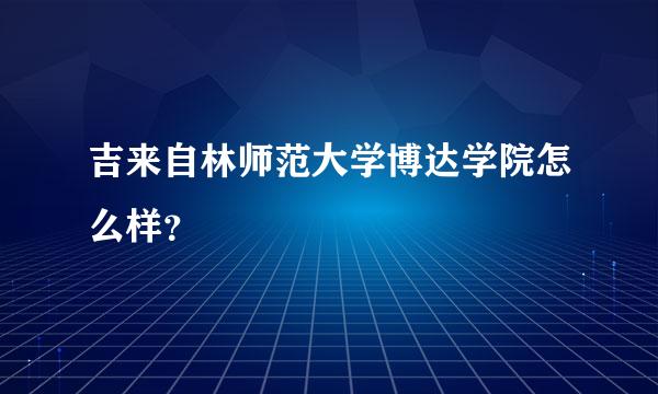 吉来自林师范大学博达学院怎么样？