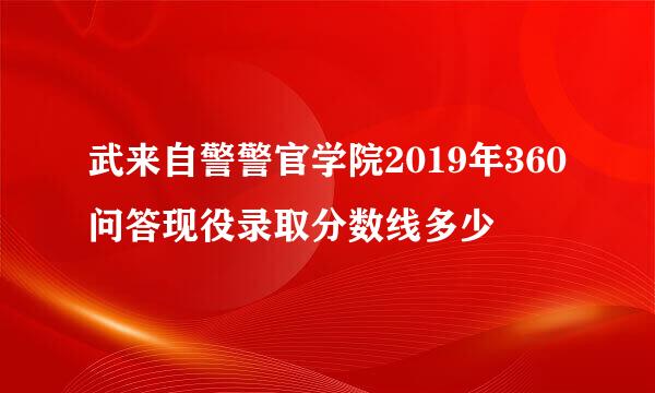 武来自警警官学院2019年360问答现役录取分数线多少