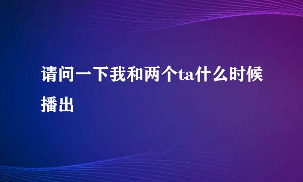 请问一下我和两个ta什么时候播出